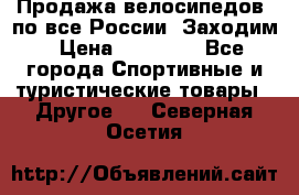 Продажа велосипедов, по все России. Заходим › Цена ­ 10 800 - Все города Спортивные и туристические товары » Другое   . Северная Осетия
